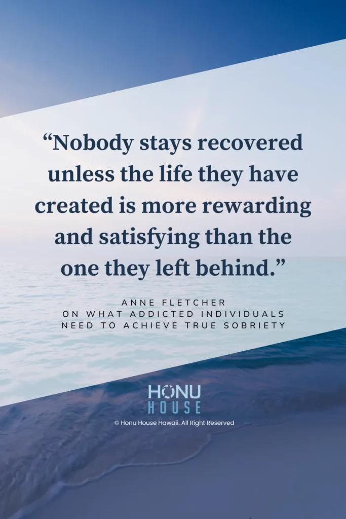 Nobody stays recovered unless the life they have created is more rewarding and satisfying than the one they left behind.– Anne Fletcher on what addicted individuals need to achieve true sobriety