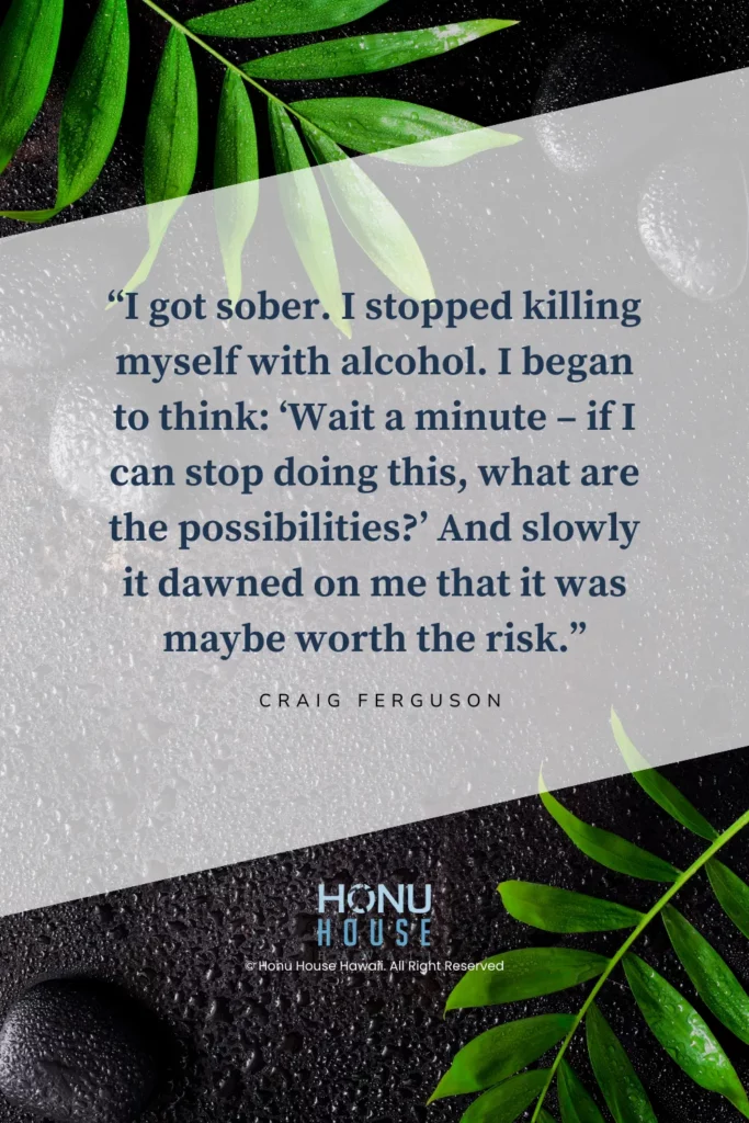 I got sober. I stopped killing myself with alcohol. I began to think: ‘Wait a minute – if I can stop doing this, what are the possibilities?’ And slowly it dawned on me that it was maybe worth the risk. ― Craig Ferguson