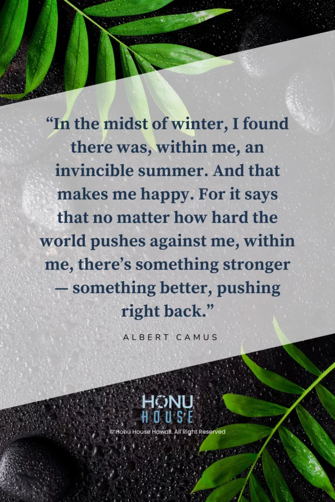 In the midst of winter, I found there was, within me, an invincible summer. And that makes me happy. For it says that no matter how hard the world pushes against me, within me, there’s something stronger — something better, pushing right back. – Albert Camus