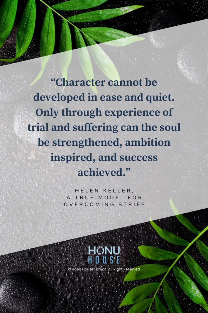Character cannot be developed in ease and quiet. Only through experience of trial and suffering can the soul be strengthened, ambition inspired, and success achieved.– Helen Keller, a true model for overcoming strife